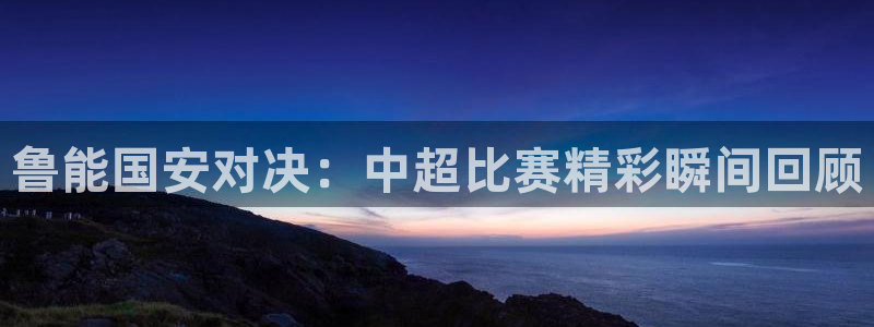 nba直播免费高清直播乐球：鲁能国安对决：中超比赛精彩瞬间回顾
